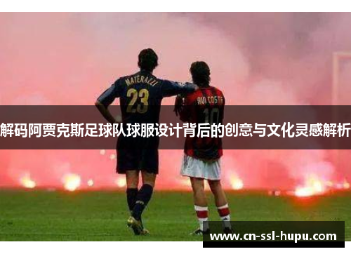 解码阿贾克斯足球队球服设计背后的创意与文化灵感解析