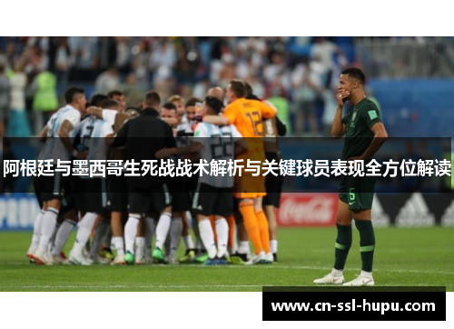 阿根廷与墨西哥生死战战术解析与关键球员表现全方位解读