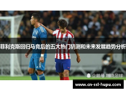 菲利克斯回归马竞后的五大热门猜测和未来发展趋势分析 菲利克斯回归马竞后的五大热门猜测和未来发展趋势分析