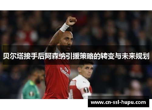 贝尔塔接手后阿森纳引援策略的转变与未来规划