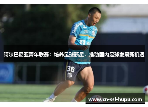 阿尔巴尼亚青年联赛：培养足球新星，推动国内足球发展新机遇