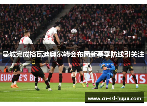 曼城完成格瓦迪奥尔转会布局新赛季防线引关注