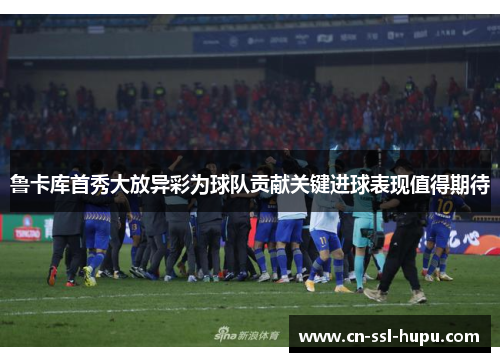 鲁卡库首秀大放异彩为球队贡献关键进球表现值得期待 鲁卡库首秀大放异彩为球队贡献关键进球表现值得期待