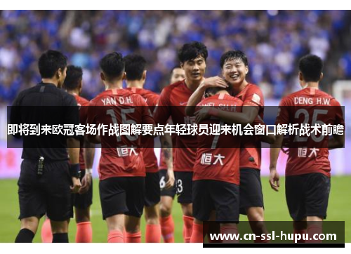 即将到来欧冠客场作战图解要点年轻球员迎来机会窗口解析战术前瞻 即将到来欧冠客场作战图解要点年轻球员迎来机会窗口解析战术前瞻