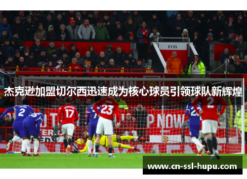 杰克逊加盟切尔西迅速成为核心球员引领球队新辉煌 杰克逊加盟切尔西迅速成为核心球员引领球队新辉煌